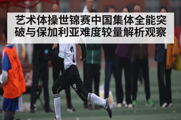 艺术体操世锦赛中国集体全能突破与保加利亚难度较量解析观察