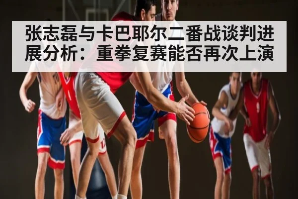 张志磊与卡巴耶尔二番战谈判进展分析:重拳复赛能否再次上演
